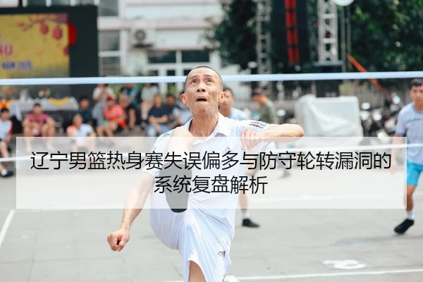 辽宁男篮热身赛失误偏多与防守轮转漏洞的系统复盘解析