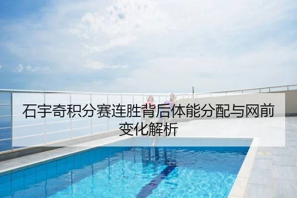 石宇奇积分赛连胜背后体能分配与网前变化解析
