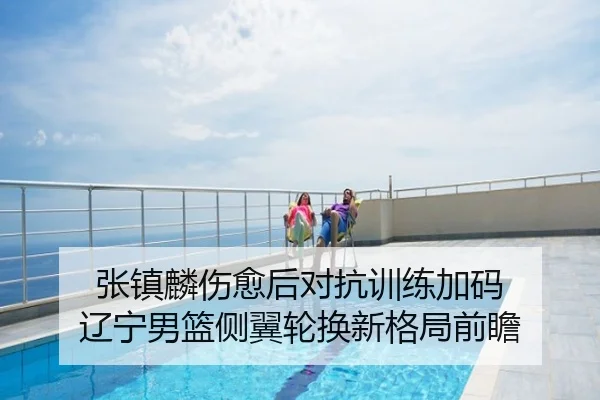 张镇麟伤愈后对抗训练加码 辽宁男篮侧翼轮换新格局前瞻